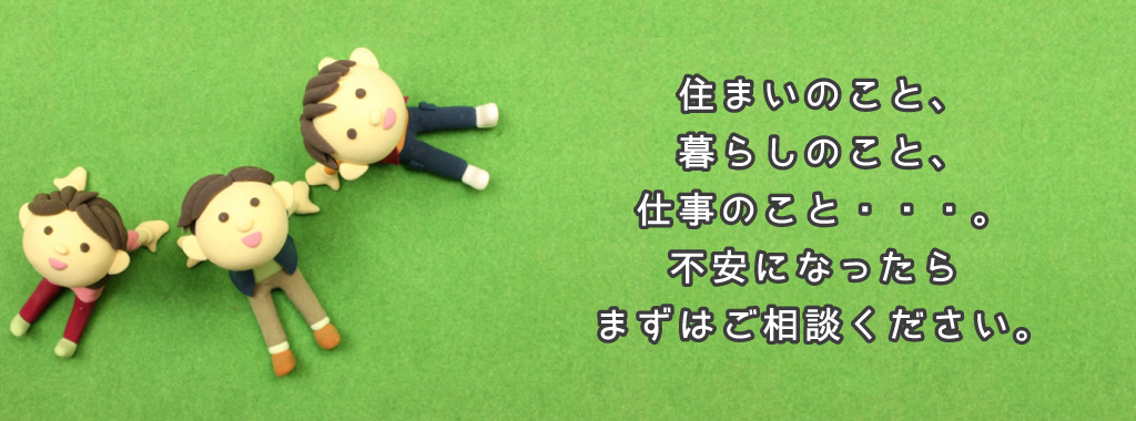 住まいのこと、暮らしのこと、仕事のこと。不安になったらまずはお電話ください。