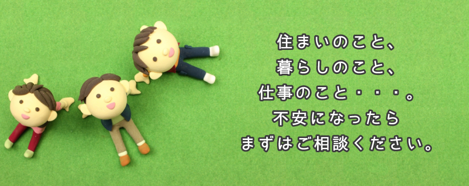 住まいのこと、暮らしのこと、仕事のこと。不安になったらまずはお電話ください。