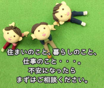 住まいのこと、暮らしのこと、仕事のこと。不安になったらまずはお電話ください。